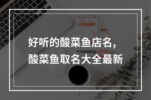 好听的酸菜鱼店名,酸菜鱼取名大全最新