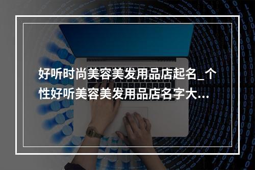 好听时尚美容美发用品店起名_个性好听美容美发用品店名字大全