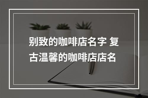 别致的咖啡店名字 复古温馨的咖啡店店名
