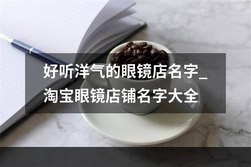好听洋气的眼镜店名字_淘宝眼镜店铺名字大全