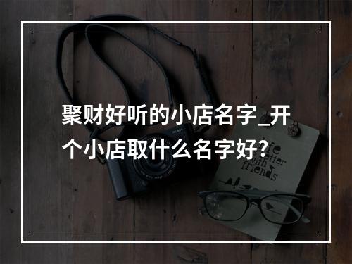 聚财好听的小店名字_开个小店取什么名字好?