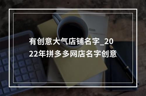 有创意大气店铺名字_2022年拼多多网店名字创意