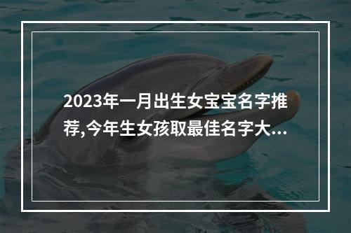 2023年一月出生女宝宝名字推荐,今年生女孩取最佳名字大全