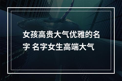 女孩高贵大气优雅的名字 名字女生高端大气