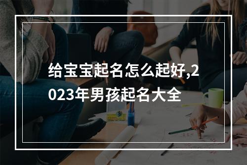 给宝宝起名怎么起好,2023年男孩起名大全