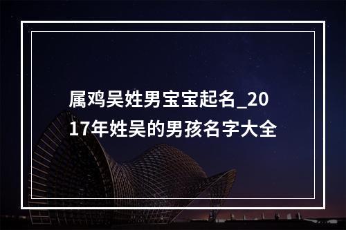 属鸡吴姓男宝宝起名_2017年姓吴的男孩名字大全