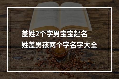 盖姓2个字男宝宝起名_姓盖男孩两个字名字大全