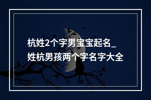 杭姓2个字男宝宝起名_姓杭男孩两个字名字大全