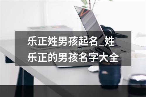 乐正姓男孩起名_姓乐正的男孩名字大全