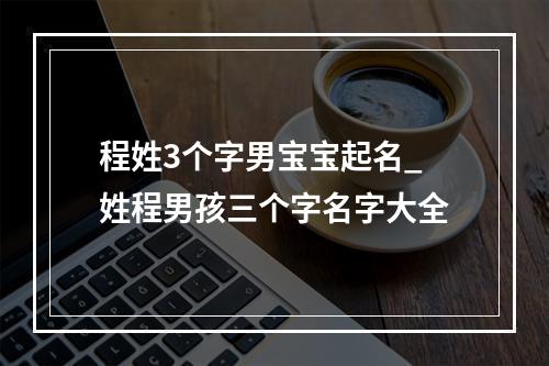 程姓3个字男宝宝起名_姓程男孩三个字名字大全