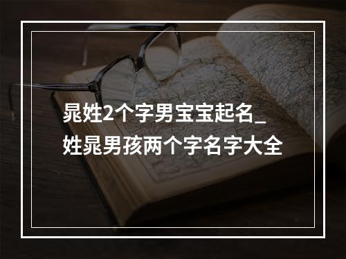 晁姓2个字男宝宝起名_姓晁男孩两个字名字大全