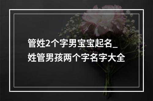 管姓2个字男宝宝起名_姓管男孩两个字名字大全