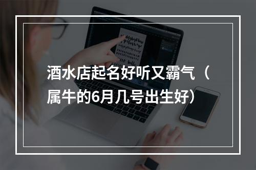 酒水店起名好听又霸气（属牛的6月几号出生好）