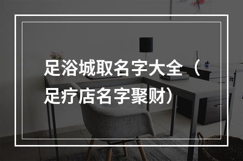 足浴城取名字大全（足疗店名字聚财）