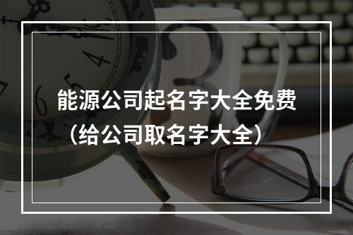 能源公司起名字大全免费（给公司取名字大全）