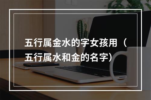 五行属金水的字女孩用（五行属水和金的名字）