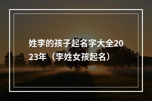 姓李的孩子起名字大全2023年（李姓女孩起名）