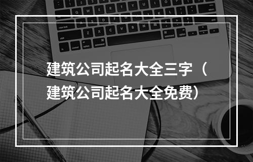 建筑公司起名大全三字（建筑公司起名大全免费）