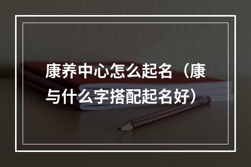 康养中心怎么起名（康与什么字搭配起名好）
