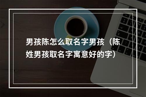 男孩陈怎么取名字男孩（陈姓男孩取名字寓意好的字）