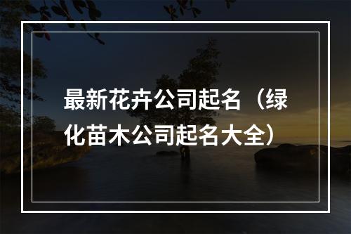 最新花卉公司起名（绿化苗木公司起名大全）