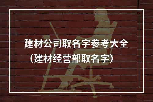 建材公司取名字参考大全（建材经营部取名字）