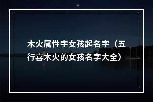 木火属性字女孩起名字（五行喜木火的女孩名字大全）