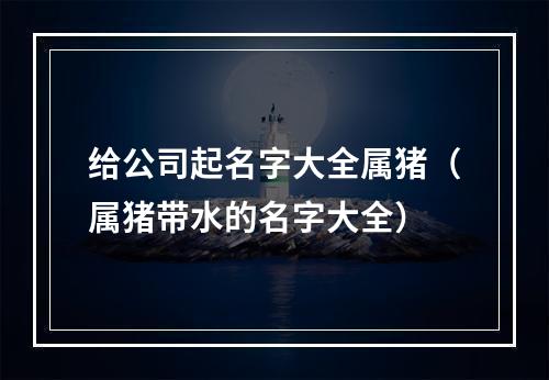 给公司起名字大全属猪（属猪带水的名字大全）