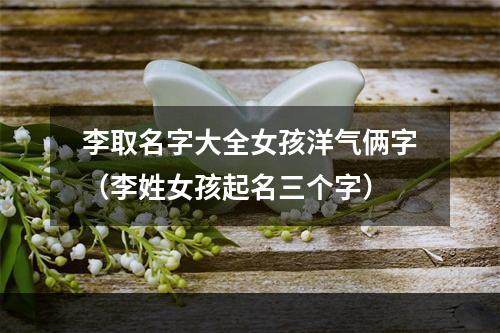李取名字大全女孩洋气俩字（李姓女孩起名三个字）