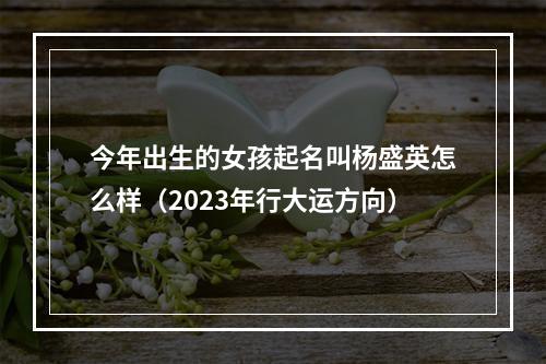 今年出生的女孩起名叫杨盛英怎么样（2023年行大运方向）