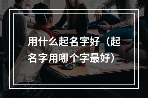 用什么起名字好（起名字用哪个字最好）
