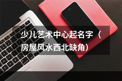 少儿艺术中心起名字（房屋风水西北缺角）