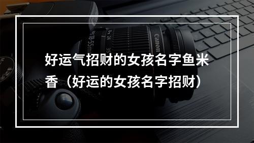 好运气招财的女孩名字鱼米香（好运的女孩名字招财）