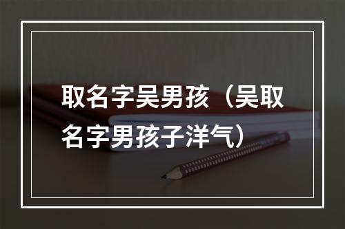取名字吴男孩（吴取名字男孩子洋气）