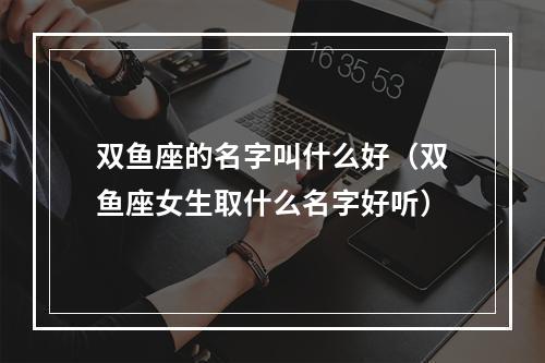 双鱼座的名字叫什么好（双鱼座女生取什么名字好听）
