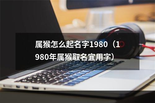 属猴怎么起名字1980（1980年属猴取名宜用字）