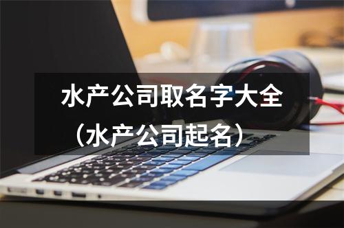 水产公司取名字大全（水产公司起名）
