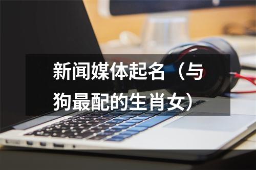 新闻媒体起名（与狗最配的生肖女）