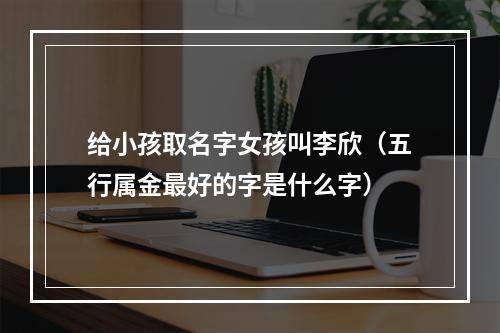 给小孩取名字女孩叫李欣（五行属金最好的字是什么字）