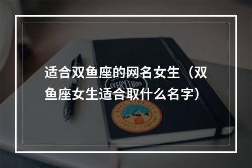 适合双鱼座的网名女生（双鱼座女生适合取什么名字）