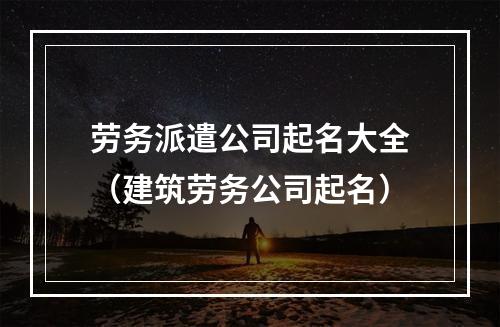 劳务派遣公司起名大全（建筑劳务公司起名）