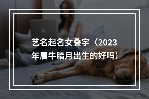 艺名起名女叠字（2023年属牛腊月出生的好吗）