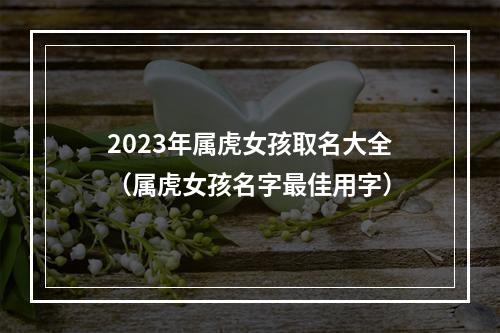 2023年属虎女孩取名大全（属虎女孩名字最佳用字）