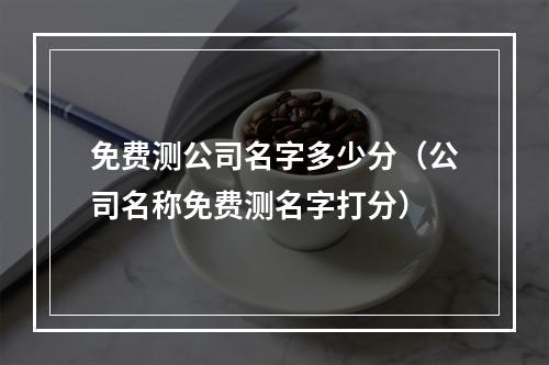 免费测公司名字多少分（公司名称免费测名字打分）