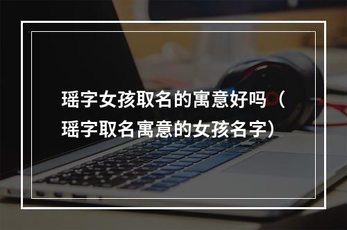 瑶字女孩取名的寓意好吗（瑶字取名寓意的女孩名字）