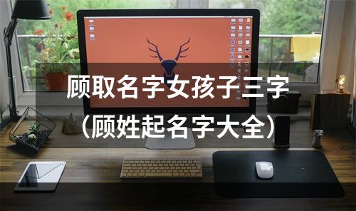 顾取名字女孩子三字（顾姓起名字大全）