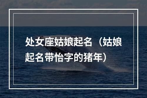 处女座姑娘起名（姑娘起名带怡字的猪年）
