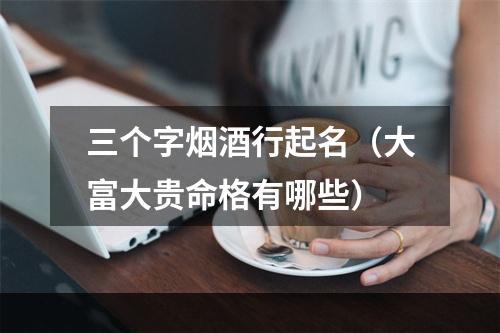 三个字烟酒行起名（大富大贵命格有哪些）