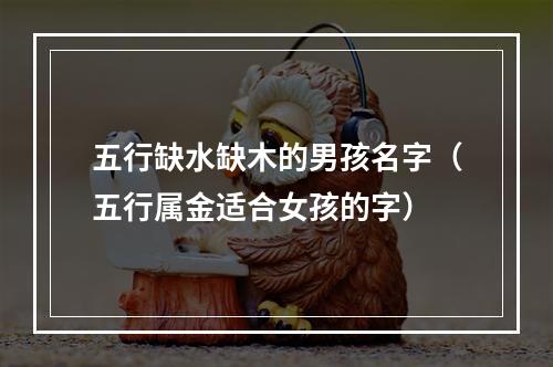 五行缺水缺木的男孩名字（五行属金适合女孩的字）
