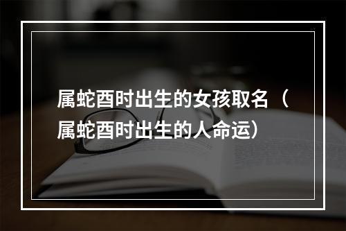 属蛇酉时出生的女孩取名（属蛇酉时出生的人命运）